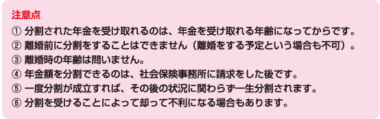 注意点? 分割された年金を受け取れるのは、年金を受け取れる年齢になってからです。 ? 離婚前に分割をすることはできません（離婚をする予定という場合も不可）。 ? 離婚時の年齢は問いません。 ? 年金額を分割できるのは、社会保険事務所に請求をした後です。 ? 一度分割が成立すれば、その後の状況に関わらず一生分割されます。 ? 分割を受けることによって却って不利になる場合もあります。 